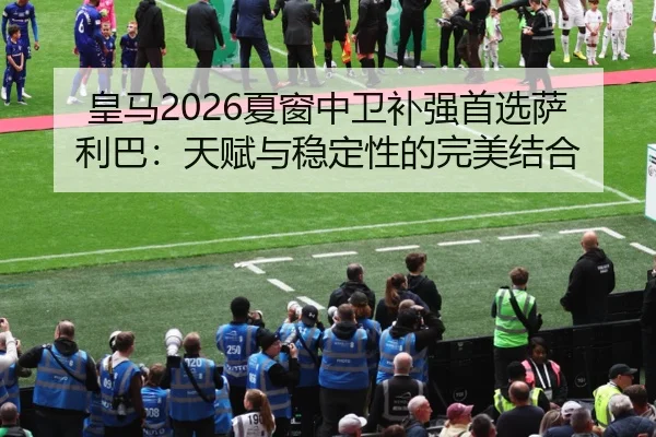 皇马2026夏窗中卫补强首选萨利巴：天赋与稳定性的完美结合