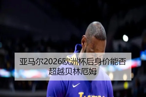 亚马尔2026欧洲杯后身价能否超越贝林厄姆